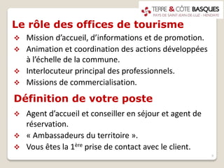 Le rôle des offices de tourisme
 Mission d’accueil, d’informations et de promotion.
 Animation et coordination des actions développées
à l’échelle de la commune.
 Interlocuteur principal des professionnels.
 Missions de commercialisation.
9
Définition de votre poste
 Agent d’accueil et conseiller en séjour et agent de
réservation.
 « Ambassadeurs du territoire ».
 Vous êtes la 1ère prise de contact avec le client.
 