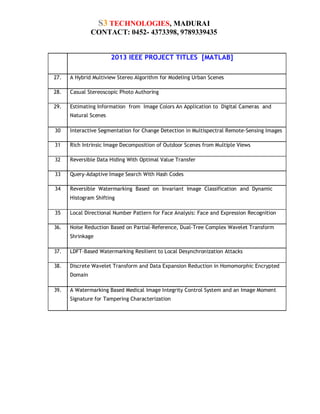 S3 TECHNOLOGIES, MADURAI
CONTACT: 0452- 4373398, 9789339435
S.N.

2013 IEEE PROJECT TITLES [MATLAB]

27.

A Hybrid Multiview Stereo Algorithm for Modeling Urban Scenes

28.

Casual Stereoscopic Photo Authoring

29.

Estimating Information from Image Colors An Application to Digital Cameras and
Natural Scenes

30

Interactive Segmentation for Change Detection in Multispectral Remote-Sensing Images

31

Rich Intrinsic Image Decomposition of Outdoor Scenes from Multiple Views

32

Reversible Data Hiding With Optimal Value Transfer

33

Query-Adaptive Image Search With Hash Codes

34

Reversible Watermarking Based on Invariant Image Classification and Dynamic
Histogram Shifting

35

Local Directional Number Pattern for Face Analysis: Face and Expression Recognition

36.

Noise Reduction Based on Partial-Reference, Dual-Tree Complex Wavelet Transform
Shrinkage

37.

LDFT-Based Watermarking Resilient to Local Desynchronization Attacks

38.

Discrete Wavelet Transform and Data Expansion Reduction in Homomorphic Encrypted
Domain

39.

A Watermarking Based Medical Image Integrity Control System and an Image Moment
Signature for Tampering Characterization

 