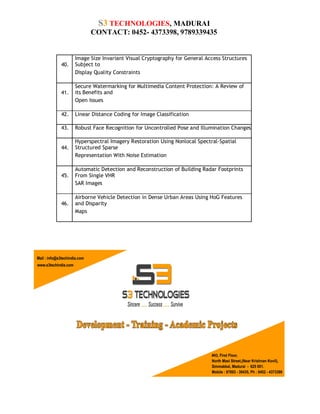 S3 TECHNOLOGIES, MADURAI
CONTACT: 0452- 4373398, 9789339435

40.

Image Size Invariant Visual Cryptography for General Access Structures
Subject to
Display Quality Constraints

41.

Secure Watermarking for Multimedia Content Protection: A Review of
its Benefits and
Open Issues

42.

Linear Distance Coding for Image Classification

43.

Robust Face Recognition for Uncontrolled Pose and Illumination Changes

44.

Hyperspectral Imagery Restoration Using Nonlocal Spectral-Spatial
Structured Sparse
Representation With Noise Estimation

45.

Automatic Detection and Reconstruction of Building Radar Footprints
From Single VHR
SAR Images

46.

Airborne Vehicle Detection in Dense Urban Areas Using HoG Features
and Disparity
Maps

 