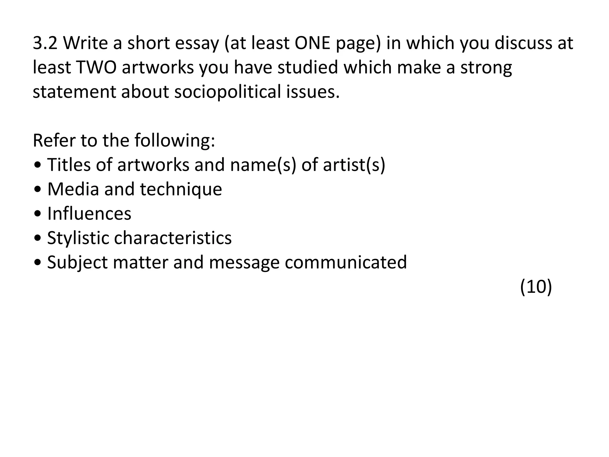 3.2 Write a short essay (at least ONE page) in which you discuss at
least TWO artworks you have studied which make a strong
statement about sociopolitical issues.
Refer to the following:
• Titles of artworks and name(s) of artist(s)
• Media and technique
• Influences
• Stylistic characteristics
• Subject matter and message communicated
(10)
 