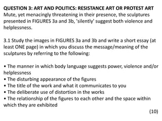 QUESTION 3: ART AND POLITICS: RESISTANCE ART OR PROTEST ART
Mute, yet menacingly threatening in their presence, the sculptures
presented in FIGURES 3a and 3b, 'silently' suggest both violence and
helplessness.
3.1 Study the images in FIGURES 3a and 3b and write a short essay (at
least ONE page) in which you discuss the message/meaning of the
sculptures by referring to the following:
• The manner in which body language suggests power, violence and/or
helplessness
• The disturbing appearance of the figures
• The title of the work and what it communicates to you
• The deliberate use of distortion in the works
• The relationship of the figures to each other and the space within
which they are exhibited
(10)
 