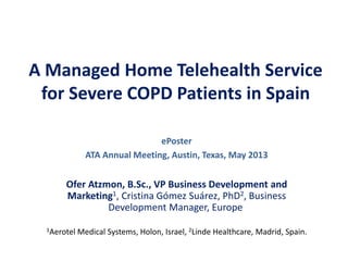 A Managed Home Telehealth Service
for Severe COPD Patients in Spain
Ofer Atzmon, B.Sc., VP Business Development and
Marketing1, Cristina Gómez Suárez, PhD2, Business
Development Manager, Europe
1Aerotel Medical Systems, Holon, Israel, 2Linde Healthcare, Madrid, Spain.
ePoster
ATA Annual Meeting, Austin, Texas, May 2013
 