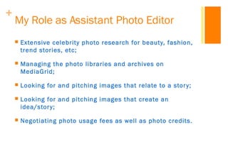 +
My Role as Assistant Photo Editor
 Extensive celebrity photo research for beauty, fashion,
trend stories, etc;
 Managi...