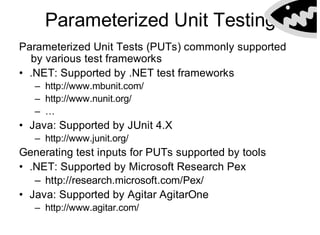 Parameterized Unit Testing
Getting PopularParameterized Unit Tests (PUTs) commonly supported
by various test frameworks
• .NET: Supported by .NET test frameworks
– http://www.mbunit.com/
– http://www.nunit.org/
– …
• Java: Supported by JUnit 4.X
– http://www.junit.org/
Generating test inputs for PUTs supported by tools
• .NET: Supported by Microsoft Research Pex
– http://research.microsoft.com/Pex/
• Java: Supported by Agitar AgitarOne
– http://www.agitar.com/
 