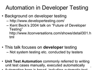 Automation in Developer Testing
• Background on developer testing
– http://www.developertesting.com/
– Kent Beck’s 2004 talk on “Future of Developer
Testing”
http://www.itconversations.com/shows/detail301.h
tml
• This talk focuses on developer testing
– Not system testing etc. conducted by testers
• Unit Test Automation commonly referred to writing
unit test cases manually, executed automatically 2
 