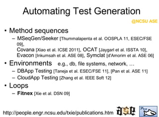 Automating Test Generation
• Method sequences
– MSeqGen/Seeker [Thummalapenta et al. OOSPLA 11, ESEC/FSE
09],
Covana [Xiao et al. ICSE 2011], OCAT [Jaygarl et al. ISSTA 10],
Evacon [Inkumsah et al. ASE 08], Symclat [d'Amorim et al. ASE 06]
• Environments e.g., db, file systems, network, …
– DBApp Testing [Taneja et al. ESEC/FSE 11], [Pan et al. ASE 11]
– CloudApp Testing [Zhang et al. IEEE Soft 12]
• Loops
– Fitnex [Xie et al. DSN 09]
@NCSU ASE
http://people.engr.ncsu.edu/txie/publications.htm
 
