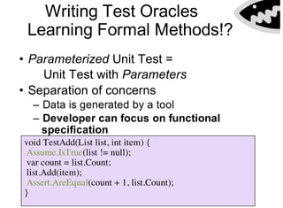 Writing Test Oracles
Learning Formal Methods!?
• Parameterized Unit Test =
Unit Test with Parameters
• Separation of concerns
– Data is generated by a tool
– Developer can focus on functional
specification
void TestAdd(List list, int item) {
Assume.IsTrue(list != null);
var count = list.Count;
list.Add(item);
Assert.AreEqual(count + 1, list.Count);
}
 