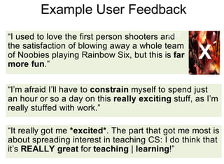 Example User Feedback
“It really got me *excited*. The part that got me most is
about spreading interest in teaching CS: I do think that
it’s REALLY great for teaching | learning!”
“I used to love the first person shooters and
the satisfaction of blowing away a whole team
of Noobies playing Rainbow Six, but this is far
more fun.”
“I’m afraid I’ll have to constrain myself to spend just
an hour or so a day on this really exciting stuff, as I’m
really stuffed with work.”
Released since
2010
X
 