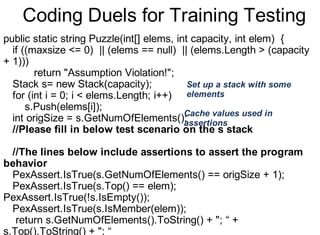 Coding Duels for Training Testing
public static string Puzzle(int[] elems, int capacity, int elem) {
if ((maxsize <= 0) || (elems == null) || (elems.Length > (capacity
+ 1)))
return "Assumption Violation!";
Stack s= new Stack(capacity);
for (int i = 0; i < elems.Length; i++)
s.Push(elems[i]);
int origSize = s.GetNumOfElements();
//Please fill in below test scenario on the s stack
//The lines below include assertions to assert the program
behavior
PexAssert.IsTrue(s.GetNumOfElements() == origSize + 1);
PexAssert.IsTrue(s.Top() == elem);
PexAssert.IsTrue(!s.IsEmpty());
PexAssert.IsTrue(s.IsMember(elem));
return s.GetNumOfElements().ToString() + "; “ +
s.Top().ToString() + "; “
Set up a stack with some
elements
Cache values used in
assertions
 