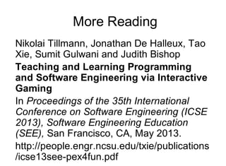 More Reading
Nikolai Tillmann, Jonathan De Halleux, Tao
Xie, Sumit Gulwani and Judith Bishop
Teaching and Learning Programming
and Software Engineering via Interactive
Gaming
In Proceedings of the 35th International
Conference on Software Engineering (ICSE
2013), Software Engineering Education
(SEE), San Francisco, CA, May 2013.
http://people.engr.ncsu.edu/txie/publications
/icse13see-pex4fun.pdf
 