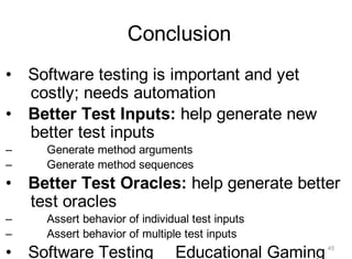 Conclusion
• Software testing is important and yet
costly; needs automation
• Better Test Inputs: help generate new
better test inputs
– Generate method arguments
– Generate method sequences
• Better Test Oracles: help generate better
test oracles
– Assert behavior of individual test inputs
– Assert behavior of multiple test inputs
• Software Testing Educational Gaming 45
 