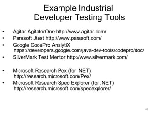 Example Industrial
Developer Testing Tools
• Agitar AgitatorOne http://www.agitar.com/
• Parasoft Jtest http://www.parasoft.com/
• Google CodePro AnalytiX
https://developers.google.com/java-dev-tools/codepro/doc/
• SilverMark Test Mentor http://www.silvermark.com/
• Microsoft Research Pex (for .NET)
http://research.microsoft.com/Pex/
• Microsoft Research Spec Explorer (for .NET)
http://research.microsoft.com/specexplorer/
46
 