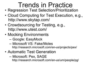 Trends in Practice
• Regression Test Selection/Prioritization
• Cloud Computing for Test Execution, e.g.,
http://www.skytap.com/
• Crowdsourcing for Testing, e.g.,
http://www.utest.com/
• Mocking Environments
– Google: EasyMock
– Microsoft VS: Fake/Moles
http://research.microsoft.com/en-us/projects/pex/
• Automatic Test Generation
– Microsoft: Pex, SAGE
http://research.microsoft.com/en-us/um/people/pg/
 