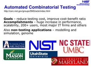 Automated Combinatorial Testing
Goals – reduce testing cost, improve cost-benefit ratio
Accomplishments – huge increase in performance,
scalability, 200+ users, most major IT firms and others
Also non-testing applications – modelling and
simulation, genome
http://csrc.nist.gov/groups/SNS/acts/index.html
 