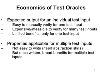 Economics of Test Oracles
9
• Expected output for an individual test input
– Easy to manually verify for one test input
– Expensive/infeasible to verify for many test inputs
– Limited benefits: only for one test input
• Properties applicable for multiple test inputs
– Not easy to write (need abstraction skills)
– But once written, broad benefits for multiple test
inputs
 