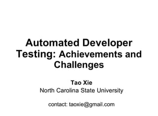 Automated Developer
Testing: Achievements and
Challenges
Tao Xie
North Carolina State University
contact: taoxie@gmail.com
 