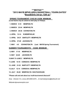 ***MHYSA***
     *2013 MAYB MPHS.AREA BASKETBALL TOURN.DATES*
               *Boys&Girls 3rd gr.-12th gr.*

 SPRING TOURNAMENT: $165.00 (3)GM. MINIMUM
(Local teams may be asked to start play on fridays)

 1. MARCH 9-10       MEMPHIS,TN

 2. MARCH 23-24 MEMPHIS,TN

 3. MARCH 29-30 COVINGTON,TN

 4. APRIL 13-14     W.MEMPHIS,AR

 5. APRIL 20-21 BARTLETT / MEMPHIS,TN

 6. APRIL 27-28 JACKSON,TN

 7. MAY    4-5    COVINGTON,TN       (Last MAYB Spring Tournament)

SUMMER TOURNAMENTS: (5)GM. MINIMUM
 8. MAY 17-19     MEMPHIS,TN

 9. MAY 24-26     JACKSON,TN

10.MAY 31-JUNE 2 MEMPHIS,TN

11.JUNE 14-16 CORDOVA / MEMPHIS,TN

12. JUNE 21-23 BARTLETT / MEMPHIS,TN

13.JULY 12-14 CORDOVA / MEMPHIS,TN

15. JULY 26-28 MEMPHIS,TN / SOUTHAVEN,MS

*Please call and ask about our multi-tournament discount*

Area Director: K.L Jones (901)859-3275.....E-mail:katerjones@bellsouth.net

Website:kljonesmemphis.com
 