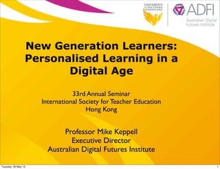 New Generation Learners:
Personalised Learning in a
Digital Age
33rd Annual Seminar
International Society for Teacher Education
Hong Kong
Professor Mike Keppell
Executive Director
Australian Digital Futures Institute
1Tuesday, 28 May 13
 