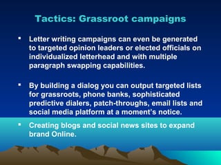 Tactics: Grassroot campaigns

   Letter writing campaigns can even be generated
    to targeted opinion leaders or elected officials on
    individualized letterhead and with multiple
    paragraph swapping capabilities.

   By building a dialog you can output targeted lists
    for grassroots, phone banks, sophisticated
    predictive dialers, patch-throughs, email lists and
    social media platform at a moment’s notice.
   Creating blogs and social news sites to expand
    brand Online.
 