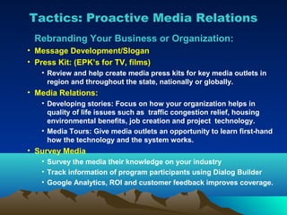 Tactics: Proactive Media Relations
 Rebranding Your Business or Organization:
• Message Development/Slogan
• Press Kit: (EPK’s for TV, films)
   • Review and help create media press kits for key media outlets in
     region and throughout the state, nationally or globally.
• Media Relations:
   • Developing stories: Focus on how your organization helps in
     quality of life issues such as traffic congestion relief, housing
     environmental benefits, job creation and project technology.
   • Media Tours: Give media outlets an opportunity to learn first-hand
     how the technology and the system works.
• Survey Media
   • Survey the media their knowledge on your industry
   • Track information of program participants using Dialog Builder
   • Google Analytics, ROI and customer feedback improves coverage.
 