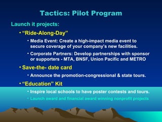 Tactics: Pilot Program
Launch it projects:
   • “Ride-Along-Day”
      • Media Event: Create a high-impact media event to
        secure coverage of your company’s new facilities.
      • Corporate Partners: Develop partnerships with sponsor
        or supporters - MTA, BNSF, Union Pacific and METRO
   • Save-the- date card
      • Announce the promotion-congressional & state tours.
   • “Education” Kit
      • Inspire local schools to have poster contests and tours.
      • Launch award and financial award winning nonprofit projects
 
