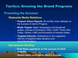 Tactics: Growing the Brand Programs

Promoting the Success:
  •Statewide Media Relations:
        • Program Status Reports: Bi-monthly news releases on
          the success of client’s Program.
        • Media Targets: Major newspapers and broadcast
          outlets, Journal of Commerce, WSJ, LA/NY Times USA
          Today, Variety, LABJ and thousands of industry trades.
        • Targeted Districts: Publications in the Legislative
          districts of targeted State Senators and
          Assemblymembers.
  •Sacramento Briefing
        • Brief State Legislators on the success of client
          program.
        • Attract media coverage to client’s success
 