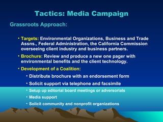 Tactics: Media Campaign
Grassroots Approach:

  • Targets: Environmental Organizations, Business and Trade
    Assns., Federal Administration, the California Commission
    overseeing client industry and business partners.
  • Brochure: Review and produce a new one pager with
    environmental benefits and the client technology.
  • Development of a Coalition:
     • Distribute brochure with an endorsement form
     • Solicit support via telephone and facsimile
     • Setup up editorial board meetings or adversorials
     • Media support
     • Solicit community and nonprofit organizations
 