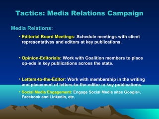 Tactics: Media Relations Campaign

Media Relations:
   • Editorial Board Meetings: Schedule meetings with client
     representatives and editors at key publications.


   • Opinion-Editorials: Work with Coalition members to place
     op-eds in key publications across the state.


   • Letters-to-the-Editor: Work with membership in the writing
     and placement of letters-to-the-editor in key publications.
   • Social Media Engagement: Engage Social Media sites Google+,
     Facebook and Linkedin, etc.
 