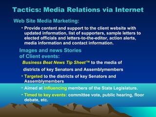 Tactics: Media Relations via Internet
Web Site Media Marketing:
  • Provide content and support to the client website with
    updated information, list of supporters, sample letters to
    elected officials and letters-to-the-editor, action alerts,
    media information and contact information.
  Images and news Stories
  of Client events:
   Business Beat News Tip Sheet™ to the media of
   districts of key Senators and Assemblymembers
  • Targeted to the districts of key Senators and
    Assemblymembers
  • Aimed at influencing members of the State Legislature.
  • Timed to key events: committee vote, public hearing, floor
    debate, etc.
 