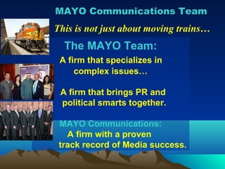 MAYO Communications Team
This is not just about moving trains…
  The MAYO Team:
 A firm that specializes in
     complex issues…

 A firm that brings PR and
 political smarts together.

 MAYO Communications:
   A firm with a proven
 track record of Media success.
 