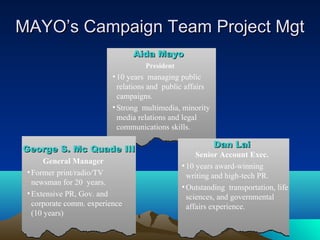 MAYO’s Campaign Team Project Mgt
                                Aida Mayo
                                    President
                          • 10 years managing public
                            relations and public affairs
                            campaigns.
                          • Strong multimedia, minority
                            media relations and legal
                            communications skills.

                                                           Dan Lai
George S. Mc Quade III
                                                     Senior Account Exec.
       General Manager
                                                • 10 years award-winning
 • Former print/radio/TV                          writing and high-tech PR.
   newsman for 20 years.
                                                • Outstanding transportation, life
 • Extensive PR, Gov. and                         sciences, and governmental
   corporate comm. experience                     affairs experience.
   (10 years)
 