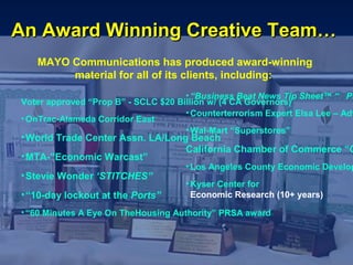 An Award Winning Creative Team…
   MAYO Communications has produced award-winning
        material for all of its clients, including:
                                     • “Business Beat News Tip Sheet™ “ PR
Voter approved “Prop B” - SCLC $20 Billion w/ (4 CA Governors)
                                     • Counterterrorism Expert Elsa Lee – Adv
• OnTrac-Alameda Corridor East
                                     • Wal-Mart “Superstores”
• World Trade Center Assn. LA/Long Beach
                                  California Chamber of Commerce “C
• MTA-”Economic Warcast”
                                     • Los Angeles County Economic Develop
• Stevie Wonder ‘STITCHES”
                                     • Kyser Center for
• “10-day lockout at the Ports”        Economic Research (10+ years)

• “60 Minutes A Eye On TheHousing Authority” PRSA award
 
