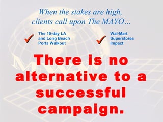 When the stakes are high,
  clients call upon The MAYO…
   The 10-day LA       Wal-Mart

         
   and Long Beach
   Ports Walkout
                       Superstores
                       Impact



  There is no
alternative to a
   successful
   campaign.
 
