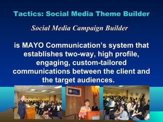 Tactics: Social Media Theme Builder

     Social Media Campaign Builder

is MAYO Communication’s system that
   establishes two-way, high profile,
       engaging, custom-tailored
communications between the client and
        the target audiences.
 