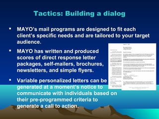 Tactics: Building a dialog

   MAYO’s mail programs are designed to fit each
    client’s specific needs and are tailored to your target
    audience.
   MAYO has written and produced
    scores of direct response letter
    packages, self-mailers, brochures,
    newsletters, and simple flyers.
   Variable personalized letters can be
    generated at a moment’s notice to
    communicate with individuals based on
    their pre-programmed criteria to
    generate a call to action.
 
