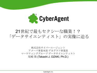 CyberAgent, Inc.
21世紀で最もセクシーな職業！？
「データサイエンティスト」の実像に迫る
株式会社サイバーエージェント
アメーバ事業本部 デカグラフ事業部
マーケティンググループ データサイエンティスト
尾崎 隆 (Takashi J. OZAKI, Ph.D.)
 