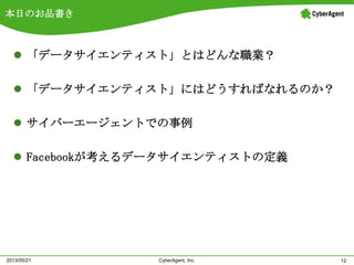 本日のお品書き
 「データサイエンティスト」とはどんな職業？
 「データサイエンティスト」にはどうすればなれるのか？
 サイバーエージェントでの事例
 Facebookが考えるデータサイエンティストの定義
12CyberAgent, Inc.2013/05/21
 