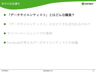 本日のお品書き
 「データサイエンティスト」とはどんな職業？
 「データサイエンティスト」にはどうすればなれるのか？
 サイバーエージェントでの事例
 Facebookが考えるデータサイエンティストの定義
14CyberAgent, Inc.2013/05/21
 