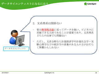 データサイエンティストになるには？
38CyberAgent, Inc.2013/05/21
データサイエンティスト
2. 文系理系は関係ない
- 要は科学的方法に従ってデータを扱い、ビジネスに
貢献できる人材であることが重要であり、文系理系
どちらの出身でも問題ない
- ただし、文系分野なら計量経済学や計量社会学・実
験心理学などの統計学の素養のある人の方がおそら
く無難かもしれない
 
