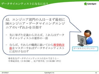 データサイエンティストになるには？
42CyberAgent, Inc.2013/05/21
データサイエンティスト
A2. エンジニア部門の人は…まず最初に
DBエンジニア・データマイニングエンジ
ニアのいずれかを目指す
- 先に挙げた定義から言えば、これらはデータ
サイエンティストの要件の一部
- ならば、それらの職務に就いてから科学的方
法をマスターすればデータサイエンティスト
に近付けるはず
※有名なデータサイエンティストの方々で言うと…
中林紀彦氏（日本IBM）、比戸将平氏（日本IBM→PFI）
 