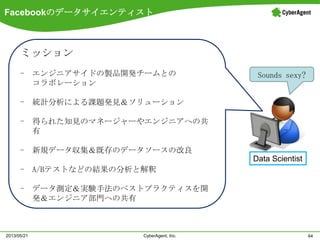 Facebookのデータサイエンティスト
64CyberAgent, Inc.2013/05/21
Data Scientist
ミッション
- エンジニアサイドの製品開発チームとの
コラボレーション
- 統計分析による課題発見＆ソリューション
- 得られた知見のマネージャーやエンジニアへの共
有
- 新規データ収集＆既存のデータソースの改良
- A/Bテストなどの結果の分析と解釈
- データ測定＆実験手法のベストプラクティスを開
発＆エンジニア部門への共有
Sounds sexy?
 