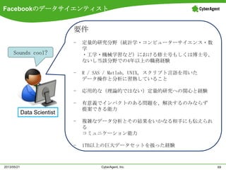 Facebookのデータサイエンティスト
69CyberAgent, Inc.2013/05/21
Data Scientist
要件
- 定量的研究分野（統計学・コンピューターサイエンス・数
学
・工学・機械学習など）における修士号もしくは博士号、
ないし当該分野での4年以上の職務経験
- R / SAS / Matlab, UNIX, スクリプト言語を用いた
データ操作と分析に習熟していること
- 応用的な（理論的ではない）定量的研究への関心と経験
- 有意義でインパクトのある問題を、解決するのみならず
提案できる能力
- 複雑なデータ分析とその結果をいかなる相手にも伝えられ
る
コミュニケーション能力
- 1TB以上の巨大データセットを扱った経験
Sounds cool?
 