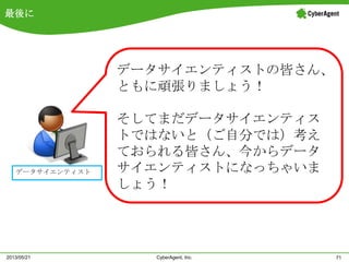 最後に
71CyberAgent, Inc.2013/05/21
データサイエンティスト
データサイエンティストの皆さん、
ともに頑張りましょう！
そしてまだデータサイエンティス
トではないと（ご自分では）考え
ておられる皆さん、今からデータ
サイエンティストになっちゃいま
しょう！
 