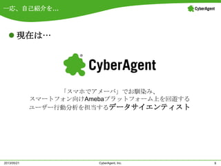 一応、自己紹介を…
 現在は…
8CyberAgent, Inc.2013/05/21
「スマホでアメーバ」でお馴染み、
スマートフォン向けAmebaプラットフォーム上を回遊する
ユーザー行動分析を担当するデータサイエンティスト
 