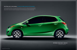 Good things come in small packages. As long as incredible engineers do the packaging.
From the Car and Driver 2011 Editors’ Choice Award–Small Cars, to numerous “Car of the Year” awards, to over 50 other international
honors and awards since its launch, this potent little car has earned more awards than it can carry. With razor-sharp handling and an
impressive power-to-weight ratio, the Mazda2 is the subcompact car that drives nothing like one, and critics and drivers agree.

2011 Editors’ Choice Award – Small Cars
	

Mazda2 Touring shown in Spirited Green Metallic

caranddriver.com, August 2011

 