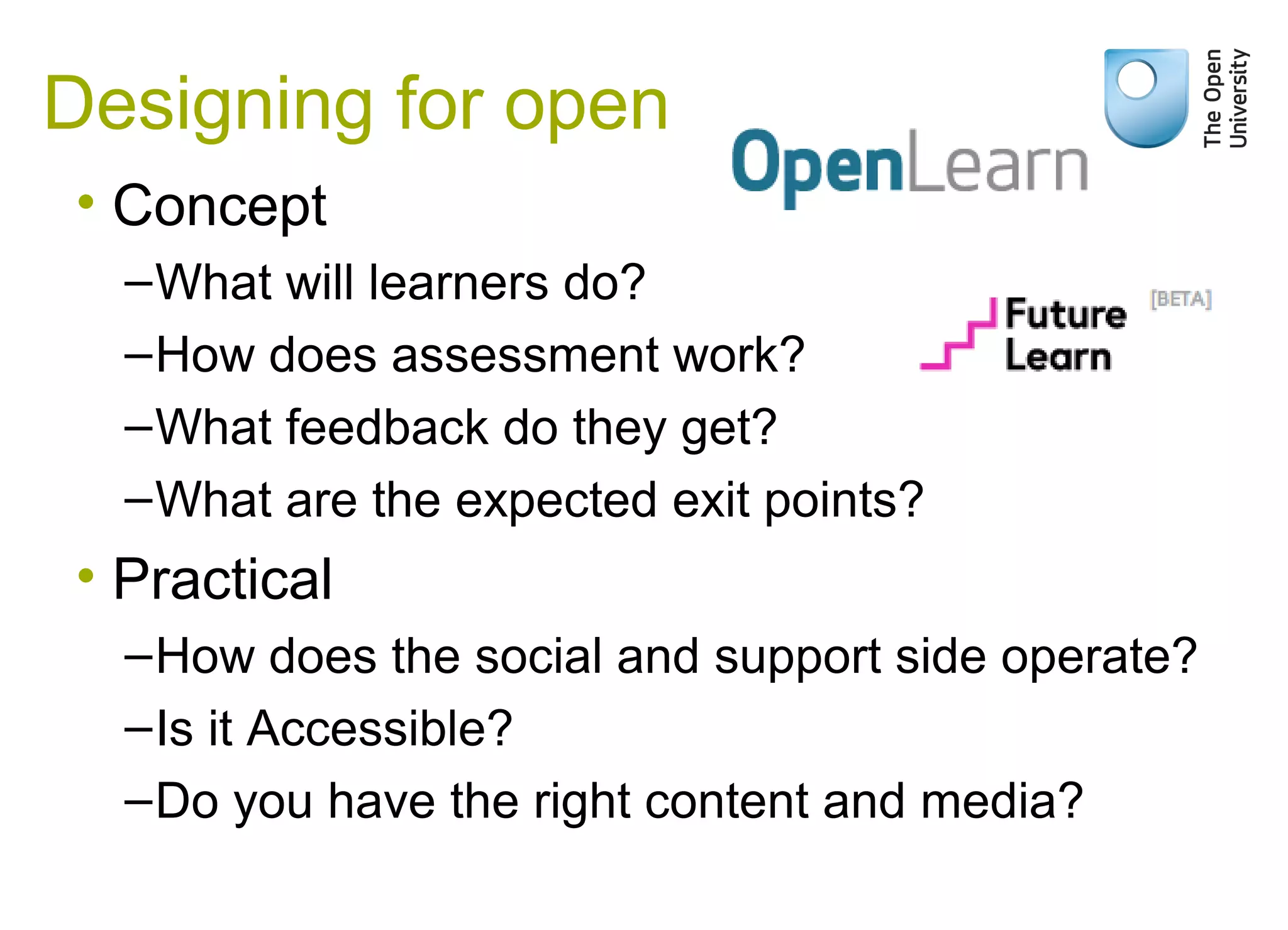 • Concept
–What will learners do?
–How does assessment work?
–What feedback do they get?
–What are the expected exit points?
• Practical
–How does the social and support side operate?
–Is it Accessible?
–Do you have the right content and media?
Designing for open
 