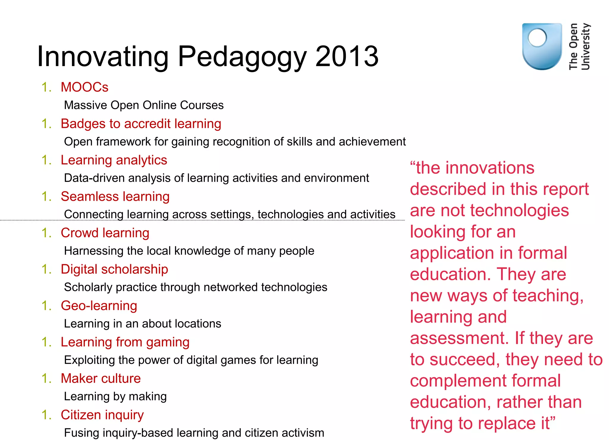 1. MOOCs
Massive Open Online Courses
1. Badges to accredit learning
Open framework for gaining recognition of skills and achievement
1. Learning analytics
Data-driven analysis of learning activities and environment
1. Seamless learning
Connecting learning across settings, technologies and activities
1. Crowd learning
Harnessing the local knowledge of many people
1. Digital scholarship
Scholarly practice through networked technologies
1. Geo-learning
Learning in an about locations
1. Learning from gaming
Exploiting the power of digital games for learning
1. Maker culture
Learning by making
1. Citizen inquiry
Fusing inquiry-based learning and citizen activism
“the innovations
described in this report
are not technologies
looking for an
application in formal
education. They are
new ways of teaching,
learning and
assessment. If they are
to succeed, they need to
complement formal
education, rather than
trying to replace it”
Innovating Pedagogy 2013
Weak signals
 