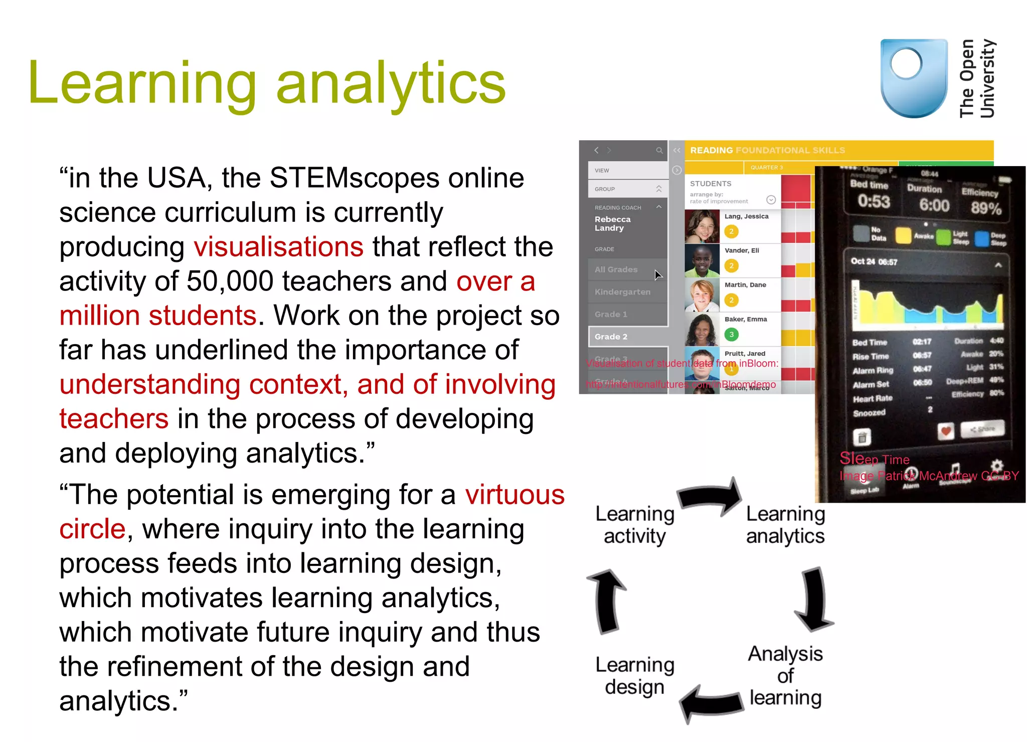 “in the USA, the STEMscopes online
science curriculum is currently
producing visualisations that reflect the
activity of 50,000 teachers and over a
million students. Work on the project so
far has underlined the importance of
understanding context, and of involving
teachers in the process of developing
and deploying analytics.”
“The potential is emerging for a virtuous
circle, where inquiry into the learning
process feeds into learning design,
which motivates learning analytics,
which motivate future inquiry and thus
the refinement of the design and
analytics.”
Learning analytics
Weak signals
Visualisation of student data from inBloom:
http://intentionalfutures.com/inBloomdemo
Sleep Time
Image Patrick McAndrew CC-BY
 