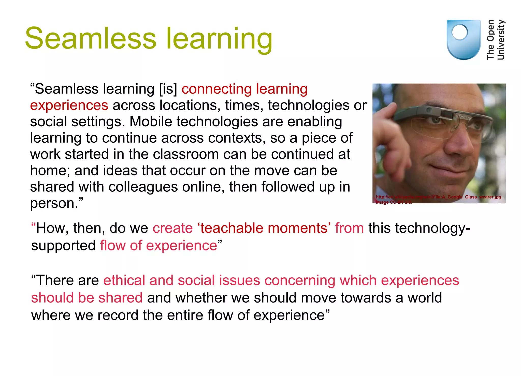 “Seamless learning [is] connecting learning
experiences across locations, times, technologies or
social settings. Mobile technologies are enabling
learning to continue across contexts, so a piece of
work started in the classroom can be continued at
home; and ideas that occur on the move can be
shared with colleagues online, then followed up in
person.”
Seamless learning
Weak signals
“How, then, do we create ‘teachable moments’ from this technology-
supported flow of experience”
“There are ethical and social issues concerning which experiences
should be shared and whether we should move towards a world
where we record the entire flow of experience”
http://en.wikipedia.org/wiki/File:A_Google_Glass_wearer.jpg
Image CC-BY 2.0.
 
