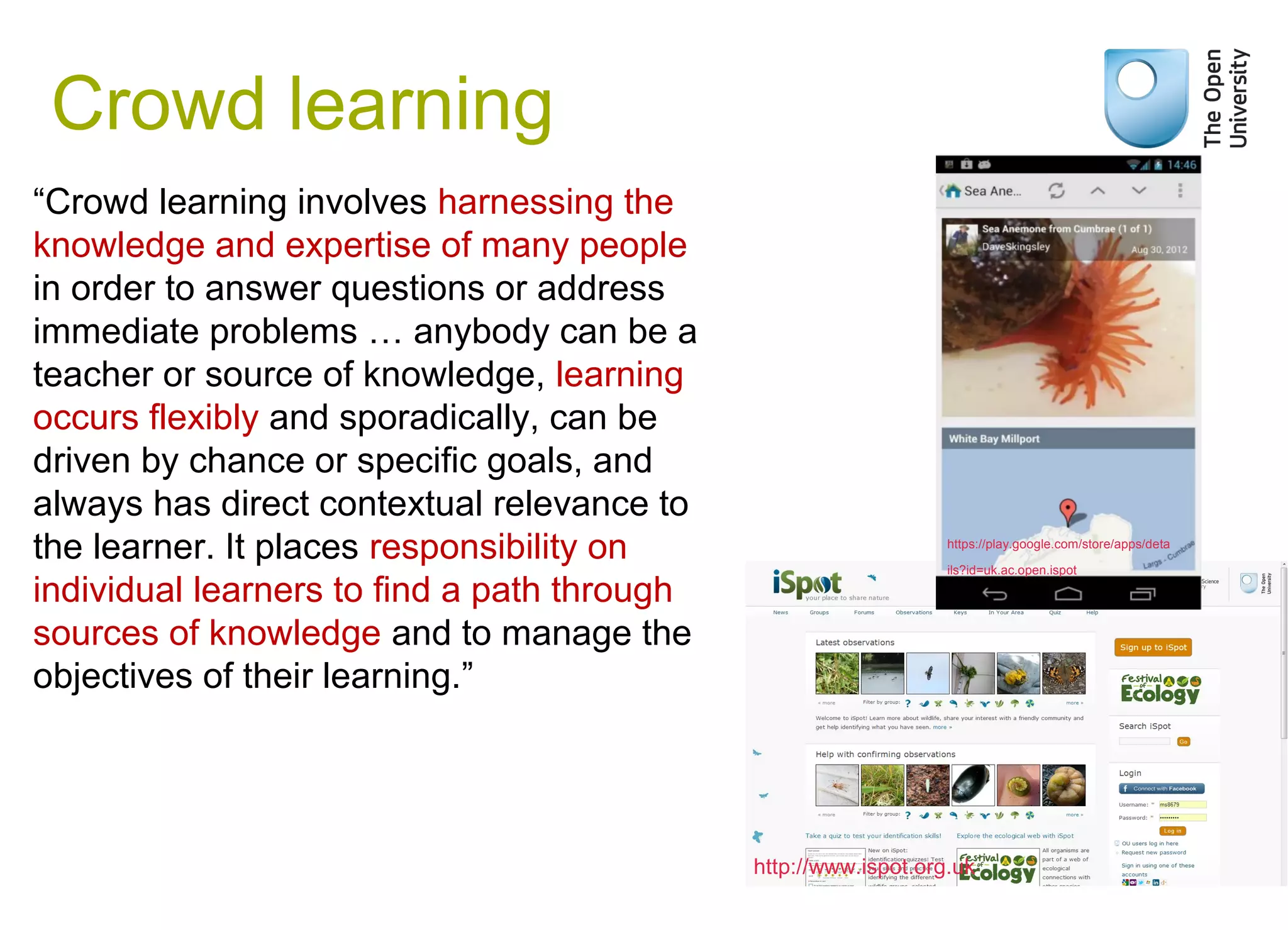 Crowd learning
“Crowd learning involves harnessing the
knowledge and expertise of many people
in order to answer questions or address
immediate problems … anybody can be a
teacher or source of knowledge, learning
occurs flexibly and sporadically, can be
driven by chance or specific goals, and
always has direct contextual relevance to
the learner. It places responsibility on
individual learners to find a path through
sources of knowledge and to manage the
objectives of their learning.”
Weak signals
https://play.google.com/store/apps/deta
ils?id=uk.ac.open.ispot
http://www.ispot.org.uk
 
